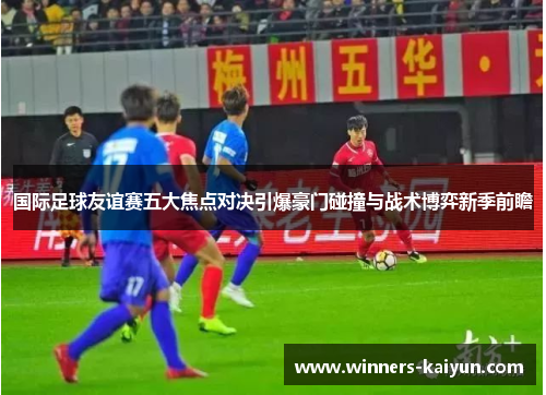 国际足球友谊赛五大焦点对决引爆豪门碰撞与战术博弈新季前瞻