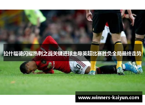 拉什福德闪耀热刺之战关键进球主导英超比赛胜负全局最终走势