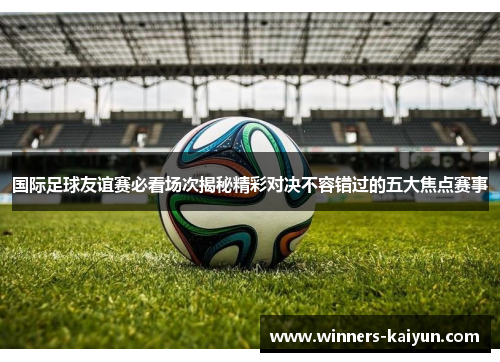 国际足球友谊赛必看场次揭秘精彩对决不容错过的五大焦点赛事